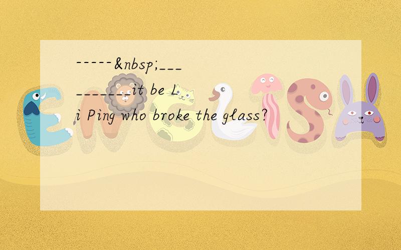 ----- __________it be Li Ping who broke the glass?