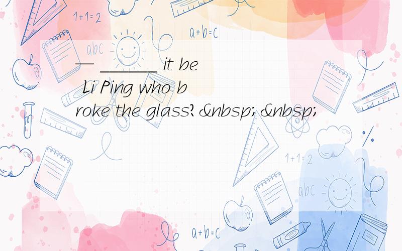 — ______ it be Li Ping who broke the glass?  