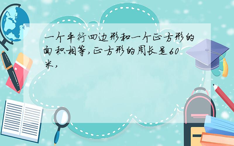 一个平行四边形和一个正方形的面积相等,正方形的周长是60米,