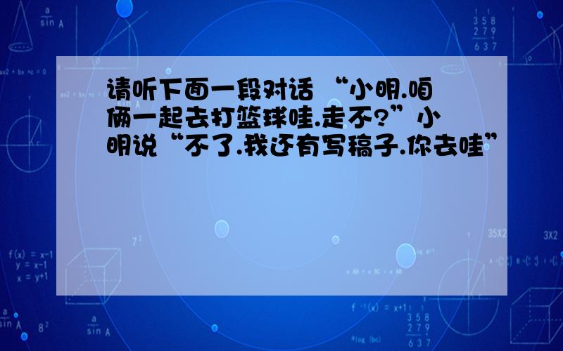 请听下面一段对话 “小明.咱俩一起去打篮球哇.走不?”小明说“不了.我还有写稿子.你去哇”