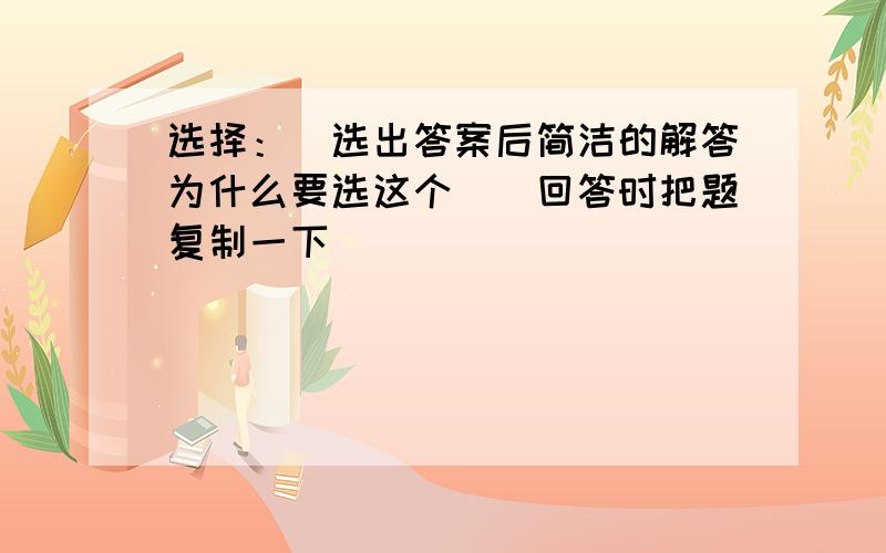 选择：（选出答案后简洁的解答为什么要选这个）（回答时把题复制一下）