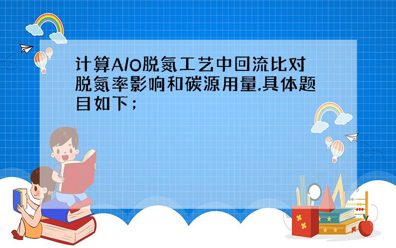 计算A/O脱氮工艺中回流比对脱氮率影响和碳源用量.具体题目如下；