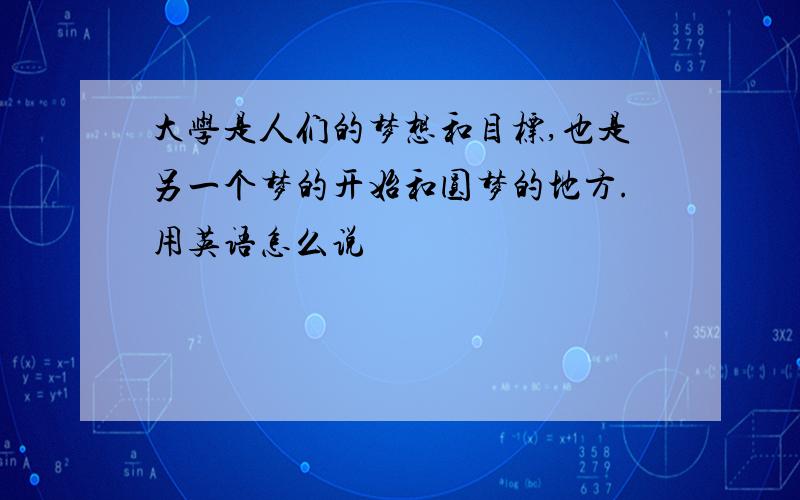 大学是人们的梦想和目标,也是另一个梦的开始和圆梦的地方.用英语怎么说