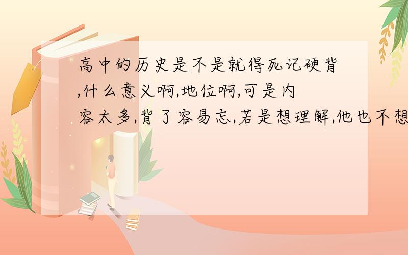 高中的历史是不是就得死记硬背,什么意义啊,地位啊,可是内容太多,背了容易忘,若是想理解,他也不想政治生物什么的容易理解,