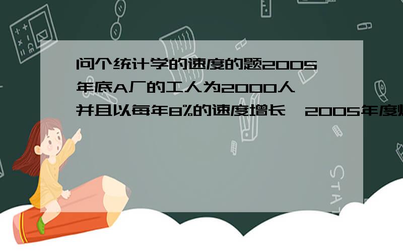 问个统计学的速度的题2005年底A厂的工人为2000人,并且以每年8%的速度增长,2005年度煤炭产量为4000万吨,要