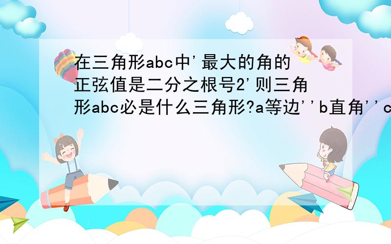 在三角形abc中'最大的角的正弦值是二分之根号2'则三角形abc必是什么三角形?a等边''b直角''c钝角''锐角