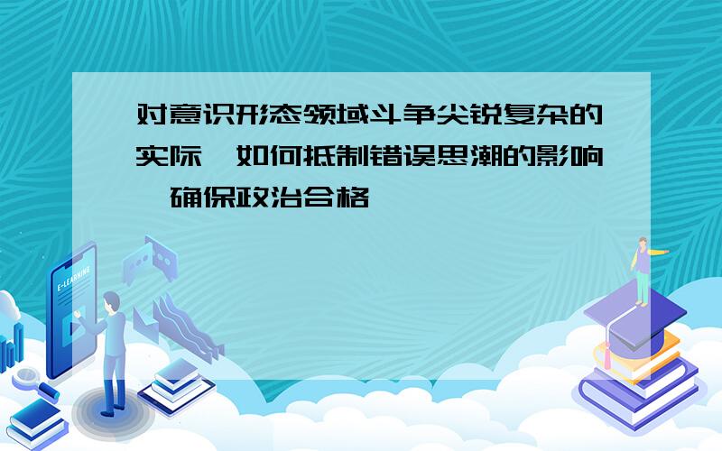 对意识形态领域斗争尖锐复杂的实际,如何抵制错误思潮的影响,确保政治合格