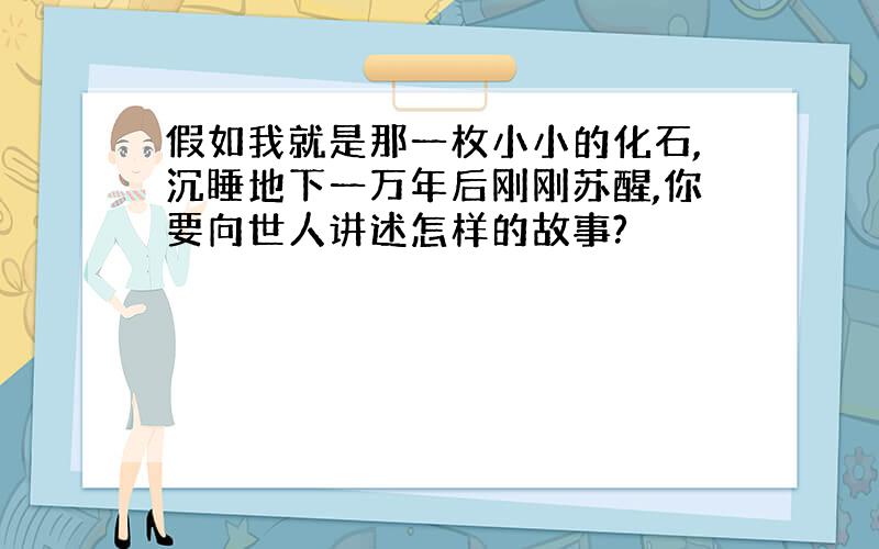 假如我就是那一枚小小的化石,沉睡地下一万年后刚刚苏醒,你要向世人讲述怎样的故事?