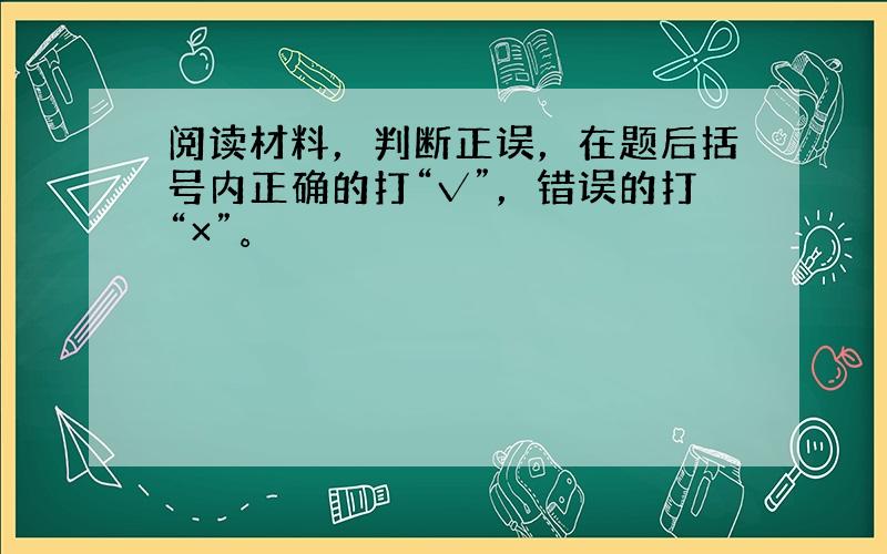 阅读材料，判断正误，在题后括号内正确的打“√”，错误的打“×”。