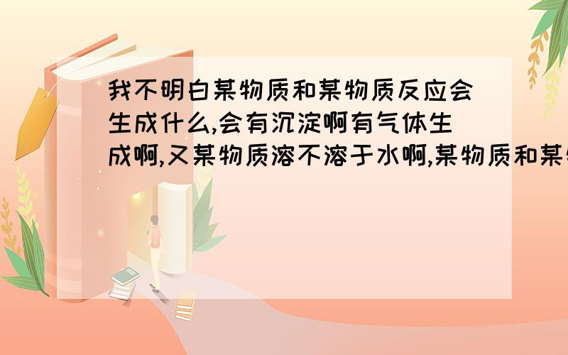 我不明白某物质和某物质反应会生成什么,会有沉淀啊有气体生成啊,又某物质溶不溶于水啊,某物质和某物质可不可以反应啊.帮我补