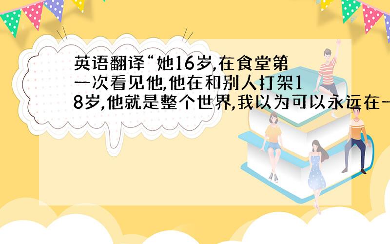 英语翻译“她16岁,在食堂第一次看见他,他在和别人打架18岁,他就是整个世界,我以为可以永远在一起 20岁,在他的车后架