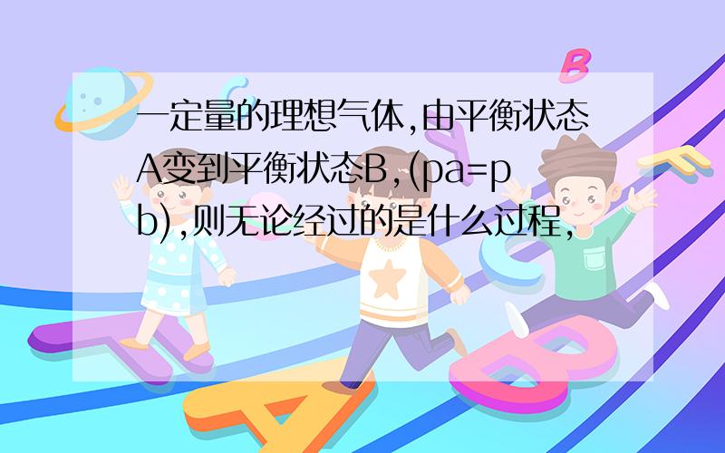 一定量的理想气体,由平衡状态A变到平衡状态B,(pa=pb),则无论经过的是什么过程,