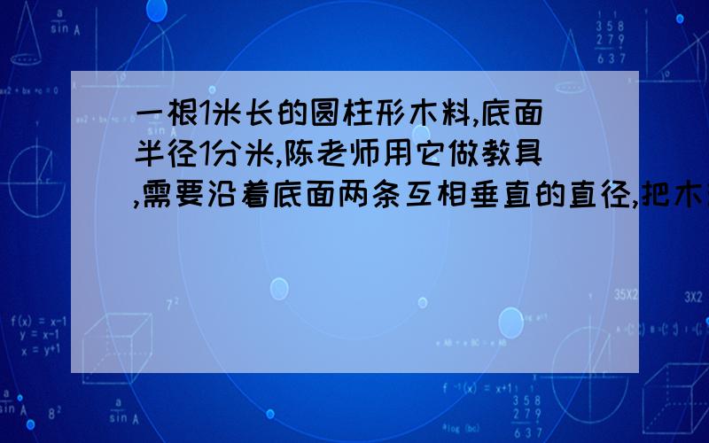 一根1米长的圆柱形木料,底面半径1分米,陈老师用它做教具,需要沿着底面两条互相垂直的直径,把木料分成完全