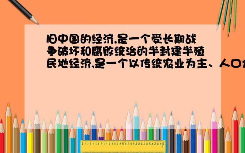 旧中国的经济,是一个受长期战争破坏和腐败统治的半封建半殖民地经济,是一个以传统农业为主、人口众多、发展不平衡的经济落后的