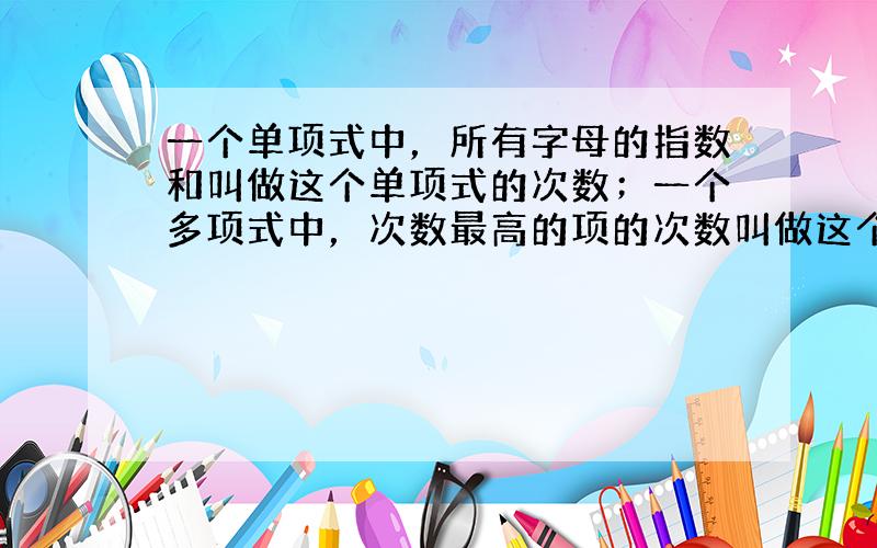 一个单项式中，所有字母的指数和叫做这个单项式的次数；一个多项式中，次数最高的项的次数叫做这个多项式的次数．（单独一个非零