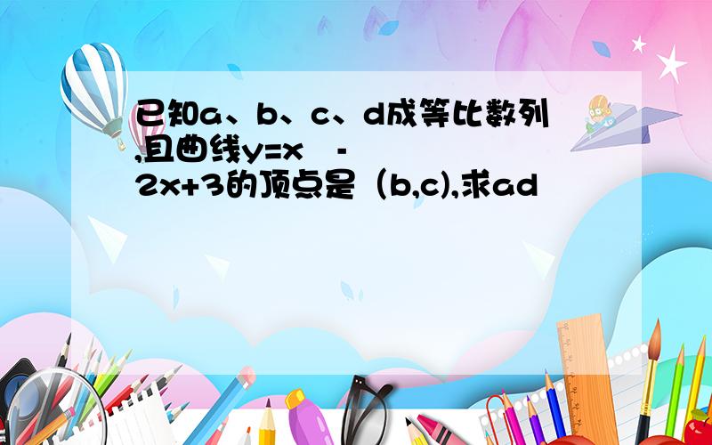 已知a、b、c、d成等比数列,且曲线y=x²-2x+3的顶点是（b,c),求ad