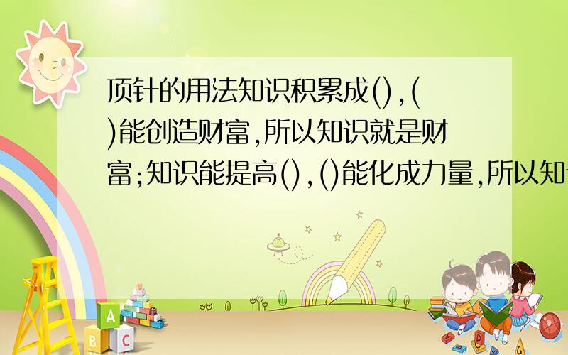 顶针的用法知识积累成(),()能创造财富,所以知识就是财富;知识能提高(),()能化成力量,所以知识就是力量1、2括号中