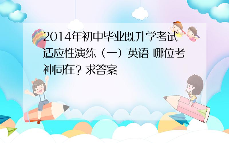 2014年初中毕业既升学考试适应性演练（一）英语 哪位考神同在？求答案