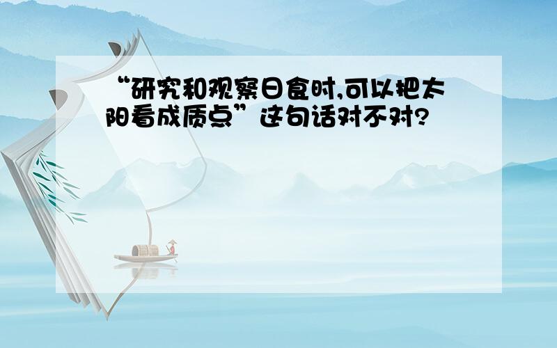 “研究和观察日食时,可以把太阳看成质点”这句话对不对?