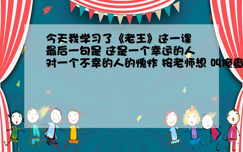 今天我学习了《老王》这一课 最后一句是 这是一个幸运的人对一个不幸的人的愧怍 按老师想 叫俺查一篇关于幸运的的人帮助不幸