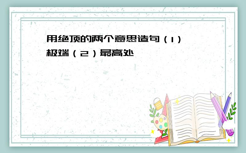 用绝顶的两个意思造句（1） 极端（2）最高处