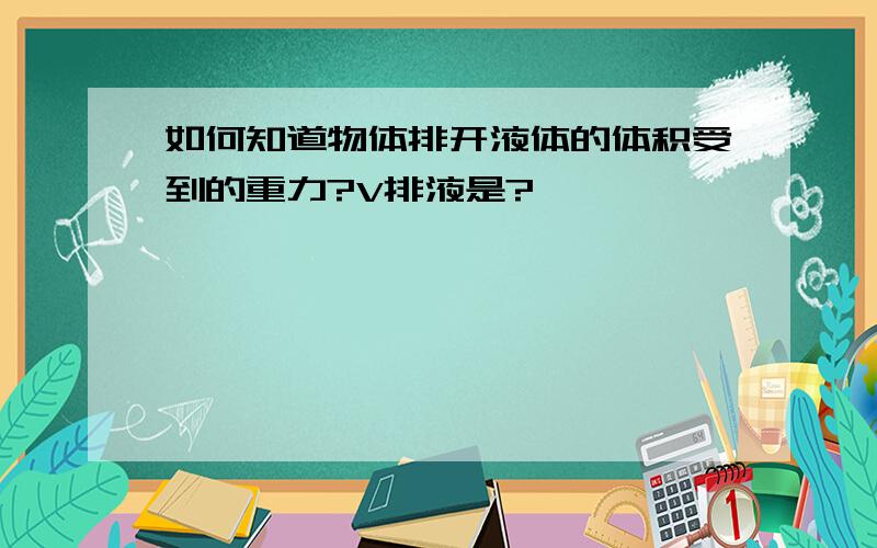 如何知道物体排开液体的体积受到的重力?V排液是?