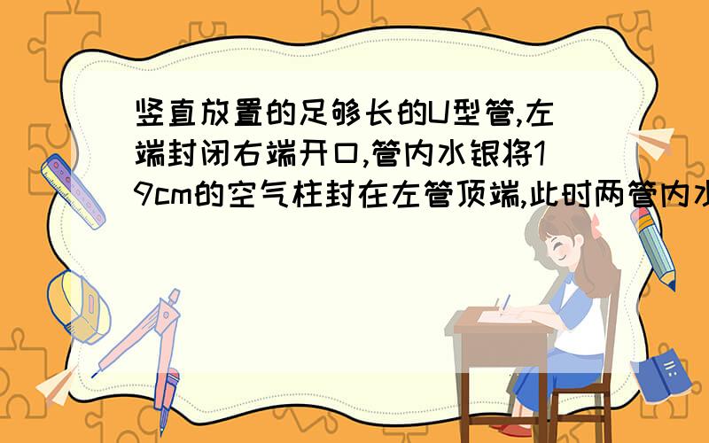 竖直放置的足够长的U型管,左端封闭右端开口,管内水银将19cm的空气柱封在左管顶端,此时两管内水银面高度差（左高右低）为