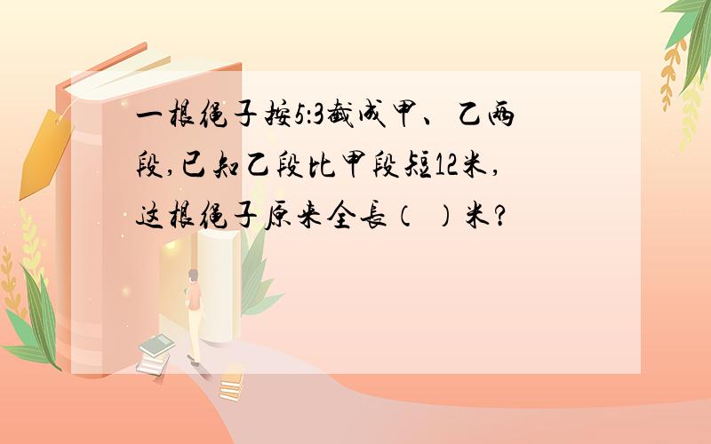 一根绳子按5：3截成甲、乙两段,已知乙段比甲段短12米,这根绳子原来全长（ ）米?