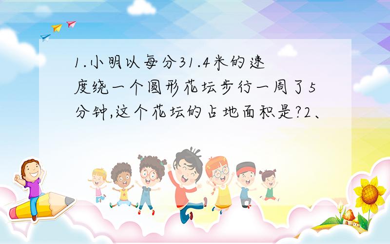 1.小明以每分31.4米的速度绕一个圆形花坛步行一周了5分钟,这个花坛的占地面积是?2、