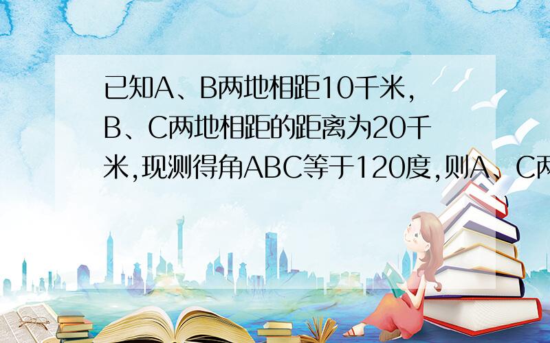 已知A、B两地相距10千米,B、C两地相距的距离为20千米,现测得角ABC等于120度,则A、C两地的距离为多少?