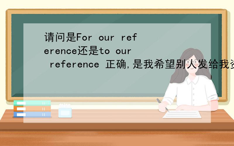 请问是For our reference还是to our reference 正确,是我希望别人发给我资料供我参考所用,