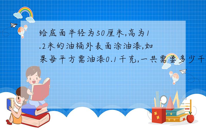 给底面半径为50厘米,高为1.2米的油桶外表面涂油漆,如果每平方需油漆0.1千克,一共需要多少千克油漆?