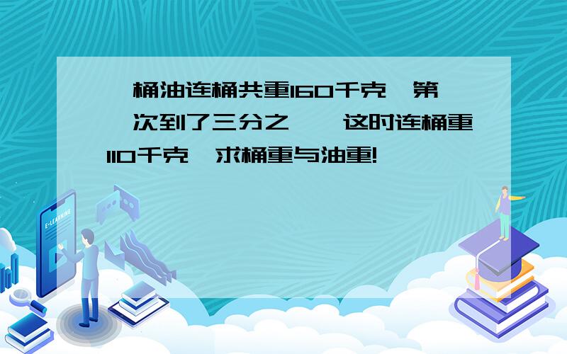 一桶油连桶共重160千克,第一次到了三分之一,这时连桶重110千克,求桶重与油重!