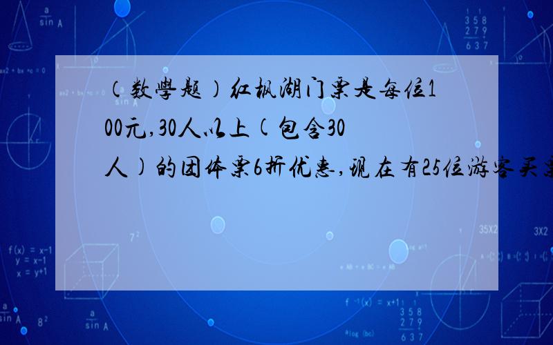 （数学题）红枫湖门票是每位100元,30人以上(包含30人)的团体票6折优惠,现在有25位游客买票