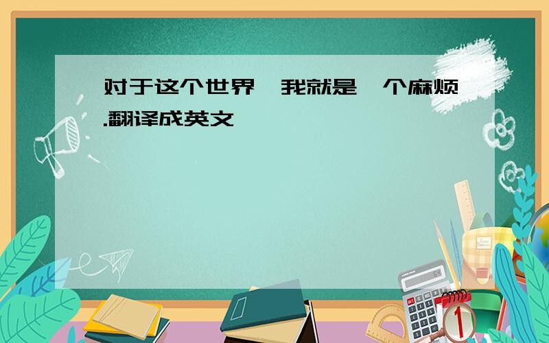 对于这个世界,我就是一个麻烦.翻译成英文,