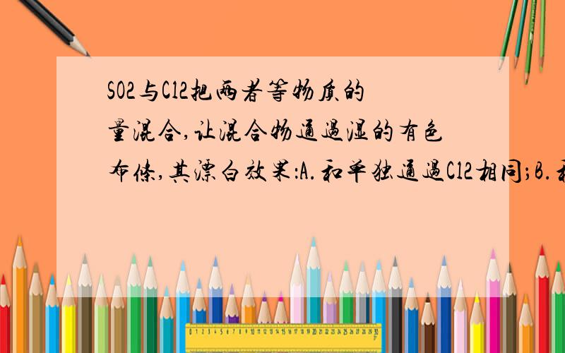 SO2与Cl2把两者等物质的量混合,让混合物通过湿的有色布条,其漂白效果：A.和单独通过Cl2相同；B.和单独通过SO2