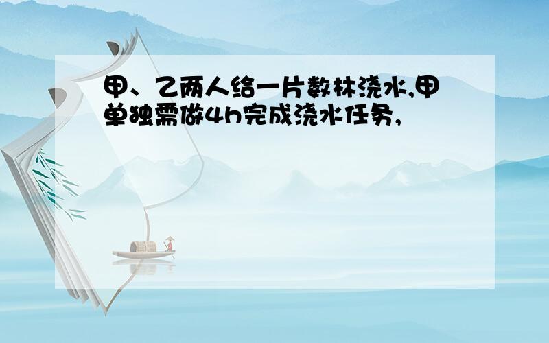 甲、乙两人给一片数林浇水,甲单独需做4h完成浇水任务,