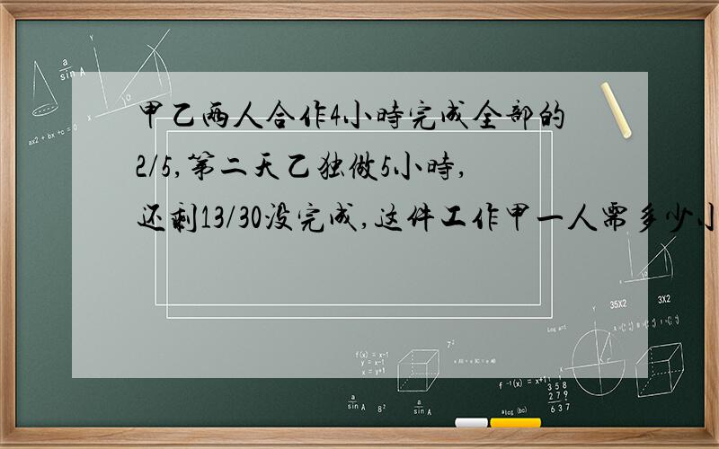 甲乙两人合作4小时完成全部的2/5,第二天乙独做5小时,还剩13/30没完成,这件工作甲一人需多少小时?