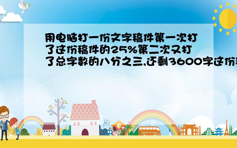 用电脑打一份文字稿件第一次打了这份稿件的25%第二次又打了总字数的八分之三,还剩3600字这份稿件有多少字