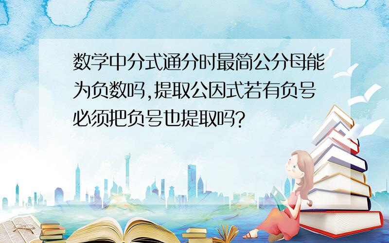 数学中分式通分时最简公分母能为负数吗,提取公因式若有负号必须把负号也提取吗?