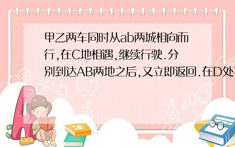 甲乙两车同时从ab两城相向而行,在C地相遇,继续行驶.分别到达AB两地之后,又立即返回.在D处再次相遇.已知AC30km