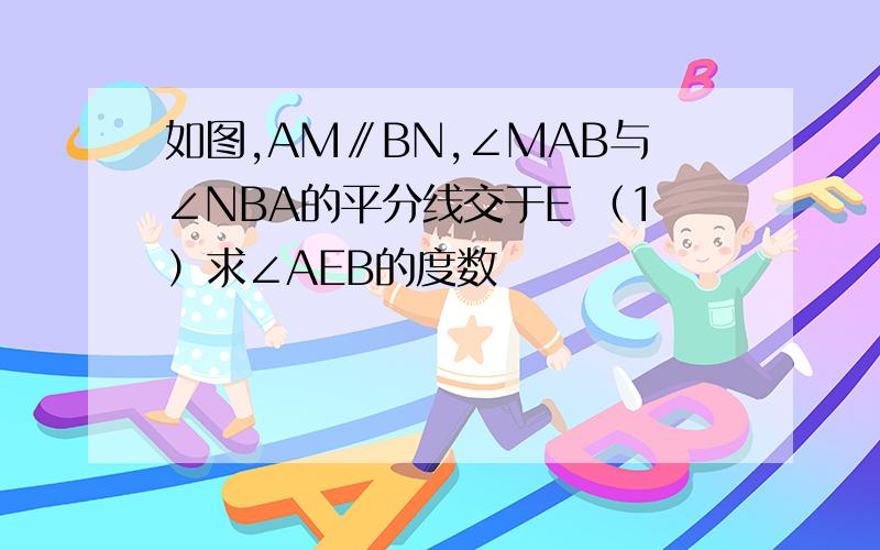 如图,AM∥BN,∠MAB与∠NBA的平分线交于E （1）求∠AEB的度数