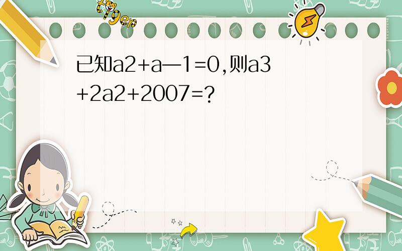 已知a2+a―1=0,则a3+2a2+2007=?