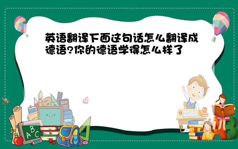 英语翻译下面这句话怎么翻译成德语?你的德语学得怎么样了