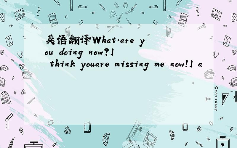 英语翻译What.are you doing now?I think youare missing me now!I a