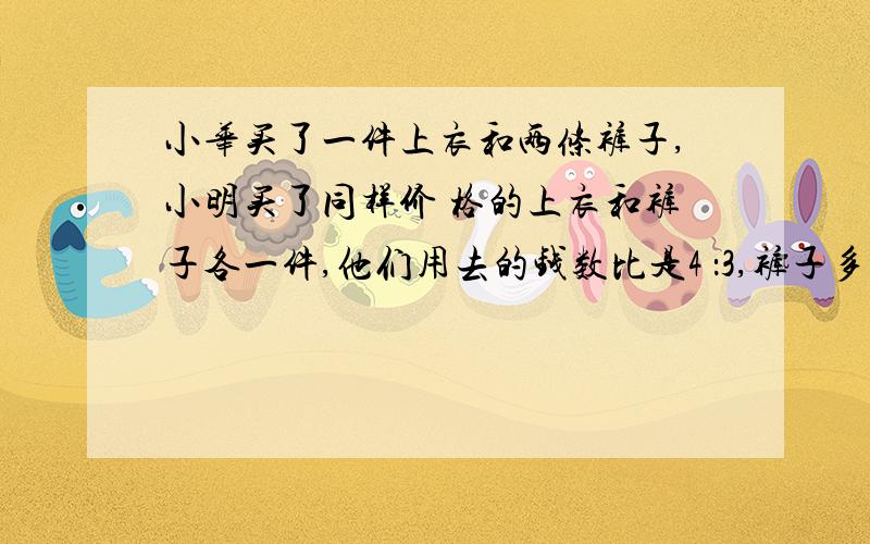 小华买了一件上衣和两条裤子,小明买了同样价 格的上衣和裤子各一件,他们用去的钱数比是4 ：3,裤子多少钱