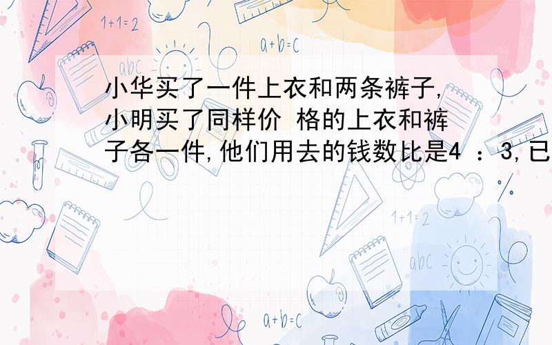 小华买了一件上衣和两条裤子,小明买了同样价 格的上衣和裤子各一件,他们用去的钱数比是4 ：3,已知上衣10元,裤子多少钱