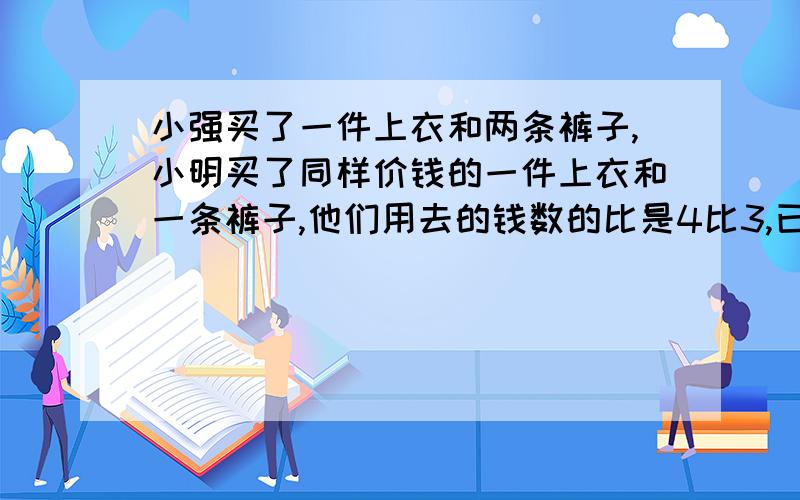 小强买了一件上衣和两条裤子,小明买了同样价钱的一件上衣和一条裤子,他们用去的钱数的比是4比3,已知一件