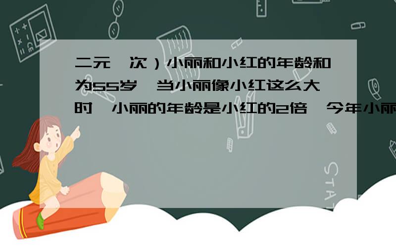 二元一次）小丽和小红的年龄和为55岁,当小丽像小红这么大时,小丽的年龄是小红的2倍,今年小丽、小红各多少岁?