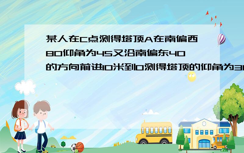 某人在C点测得塔顶A在南偏西80仰角为45又沿南偏东40的方向前进10米到O测得塔顶的仰角为30,求塔高